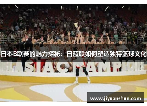 日本B联赛的魅力探秘：日篮联如何塑造独特篮球文化