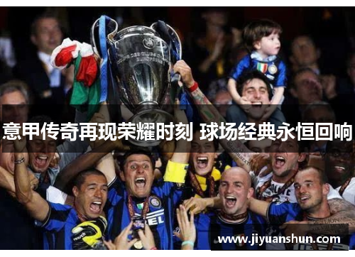 意甲传奇再现荣耀时刻 球场经典永恒回响 意甲传奇再现荣耀时刻 球场经典永恒回响