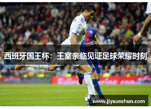 西班牙国王杯：王室亲临见证足球荣耀时刻