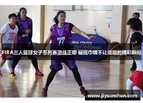 FIBA三人篮球女子系列赛激战正酣 展现巾帼不让须眉的精彩瞬间 FIBA三人篮球女子系列赛激战正酣 展现巾帼不让须眉的精彩瞬间
