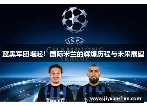 蓝黑军团崛起!国际米兰的辉煌历程与未来展望 蓝黑军团崛起!国际米兰的辉煌历程与未来展望