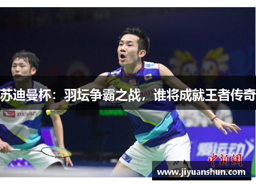 苏迪曼杯:羽坛争霸之战,谁将成就王者传奇 苏迪曼杯:羽坛争霸之战,谁将成就王者传奇