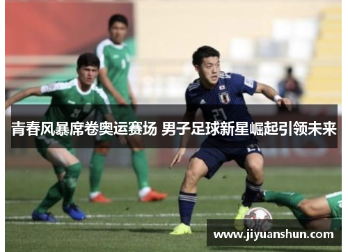 青春风暴席卷奥运赛场 男子足球新星崛起引领未来