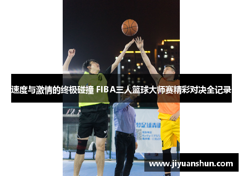 速度与激情的终极碰撞 FIBA三人篮球大师赛精彩对决全记录