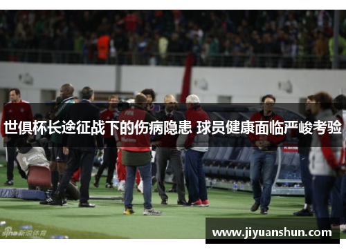 世俱杯长途征战下的伤病隐患 球员健康面临严峻考验 世俱杯长途征战下的伤病隐患 球员健康面临严峻考验