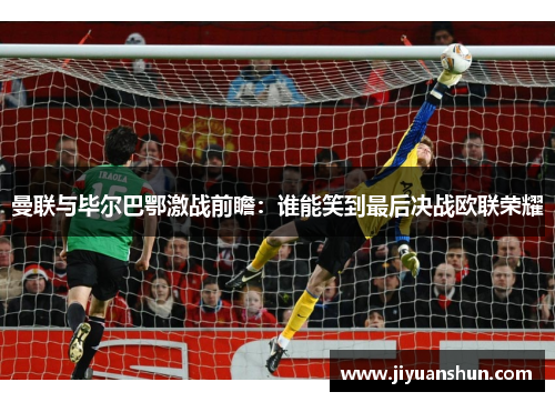 曼联与毕尔巴鄂激战前瞻：谁能笑到最后决战欧联荣耀